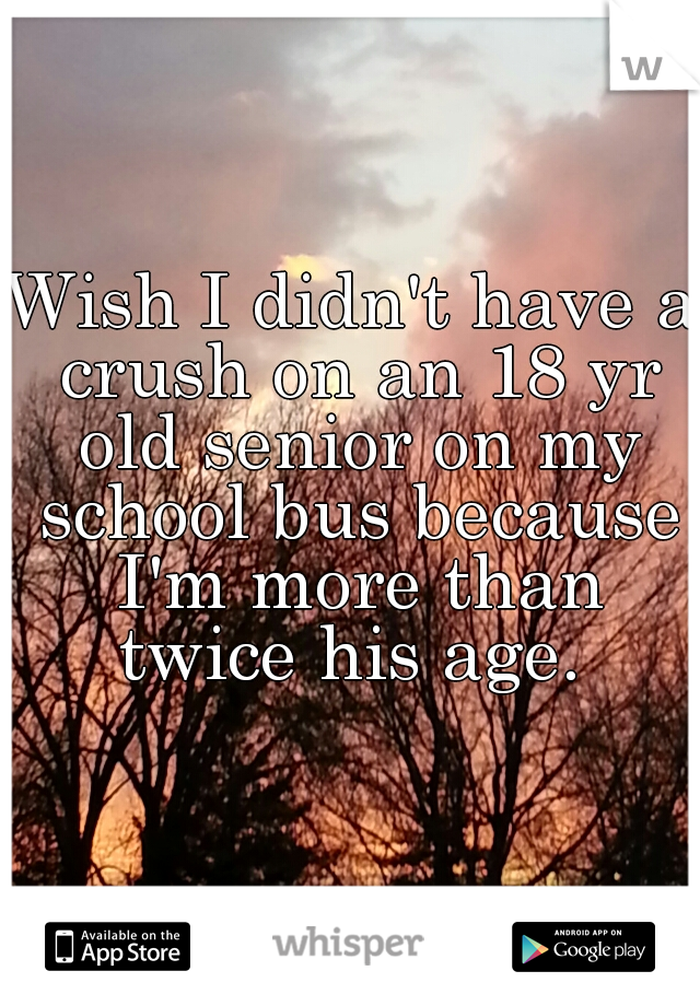 Wish I didn't have a crush on an 18 yr old senior on my school bus because I'm more than twice his age. 