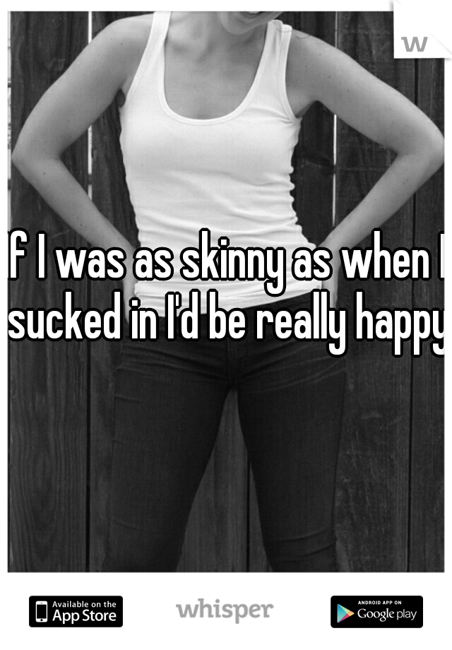 If I was as skinny as when I sucked in I'd be really happy