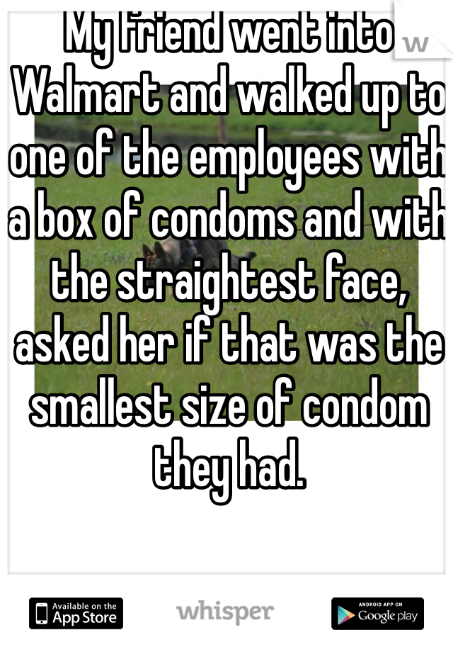 My friend went into Walmart and walked up to one of the employees with a box of condoms and with the straightest face, asked her if that was the smallest size of condom they had. 