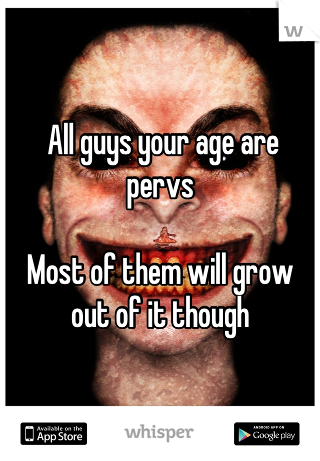  All guys your age are pervs

Most of them will grow out of it though