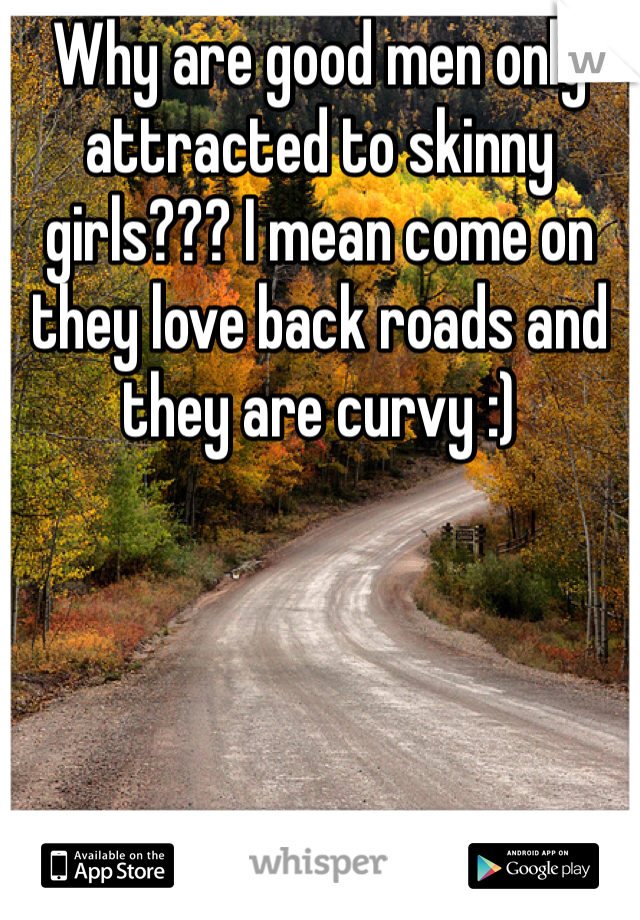 Why are good men only attracted to skinny girls??? I mean come on they love back roads and they are curvy :)