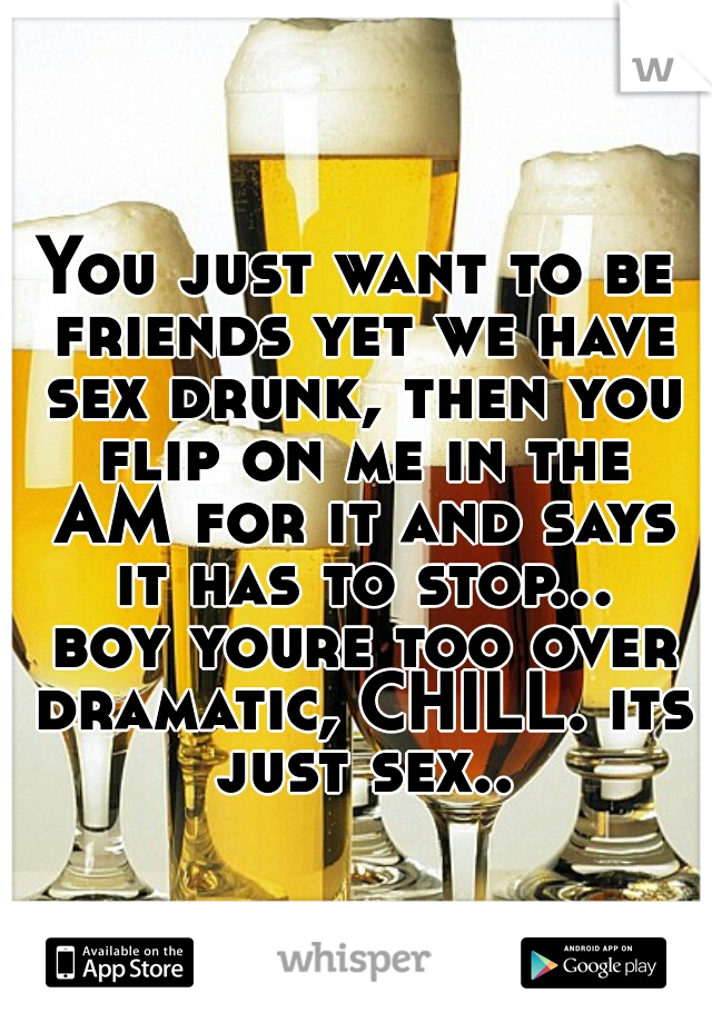 You just want to be friends yet we have sex drunk, then you flip on me in the AM for it and says it has to stop... boy youre too over dramatic, CHILL. its just sex..