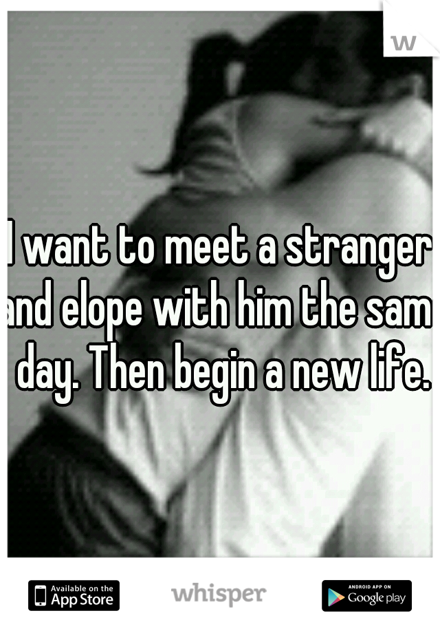 I want to meet a stranger and elope with him the same day. Then begin a new life.