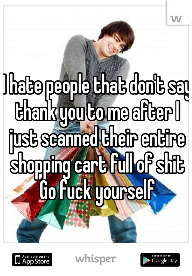 I hate people that don't say thank you to me after I just scanned their entire shopping cart full of shit 
Go fuck yourself