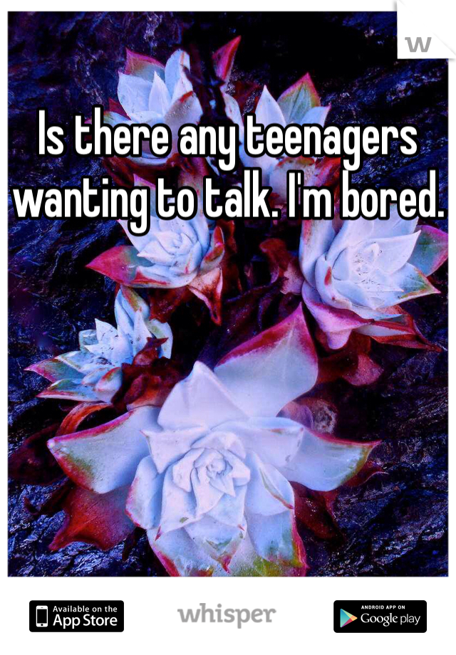 Is there any teenagers wanting to talk. I'm bored.