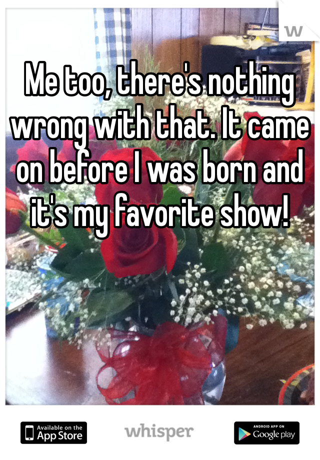 Me too, there's nothing wrong with that. It came on before I was born and it's my favorite show!
