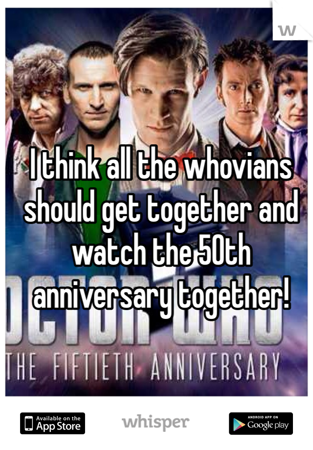 I think all the whovians should get together and watch the 50th anniversary together!