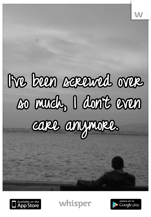 I've been screwed over so much, I don't even care anymore. 