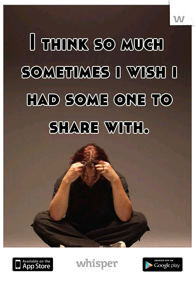 I think so much sometimes i wish i had some one to share with.