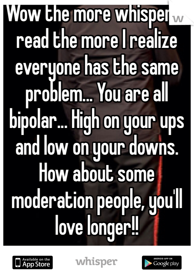 Wow the more whispers I read the more I realize everyone has the same problem... You are all bipolar... High on your ups and low on your downs. How about some moderation people, you'll love longer!!