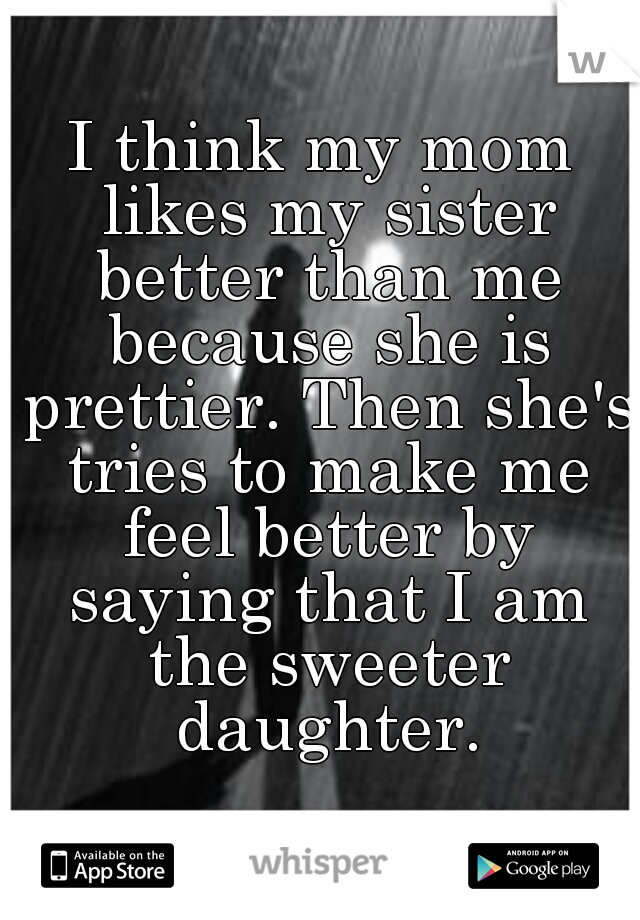 I think my mom likes my sister better than me because she is prettier. Then she's tries to make me feel better by saying that I am the sweeter daughter.