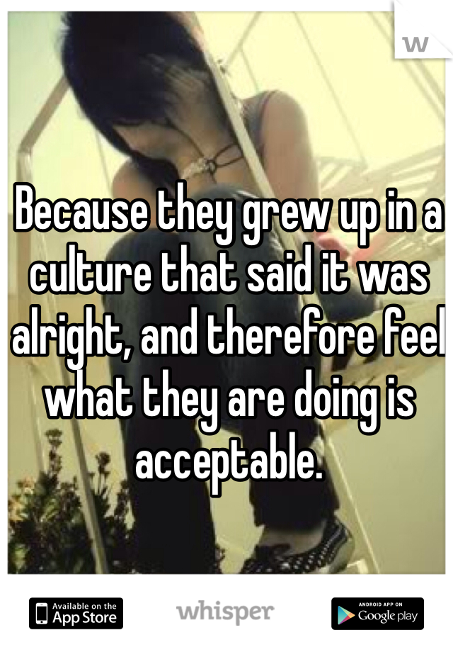 Because they grew up in a culture that said it was alright, and therefore feel what they are doing is acceptable.  