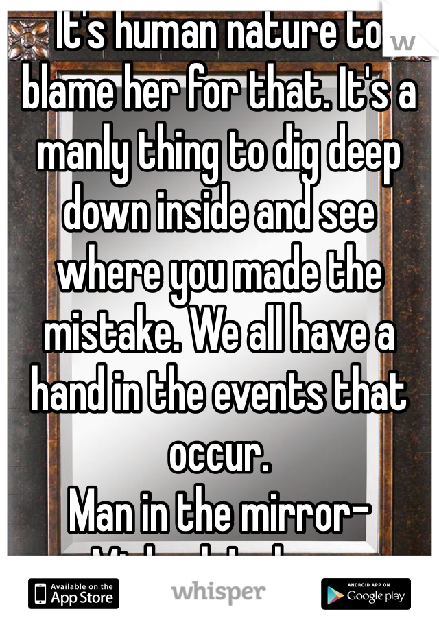 It's human nature to blame her for that. It's a manly thing to dig deep down inside and see where you made the mistake. We all have a hand in the events that occur.
Man in the mirror- Michael Jackson