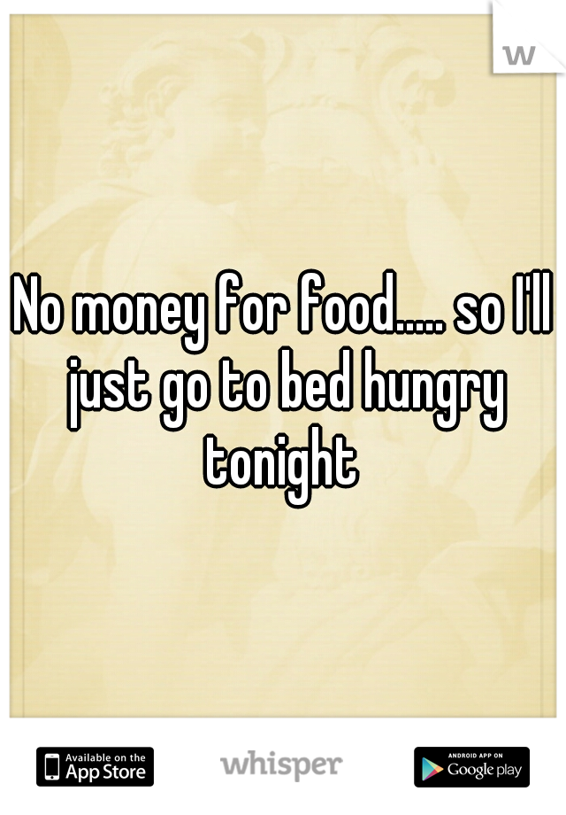 No money for food..... so I'll just go to bed hungry tonight 