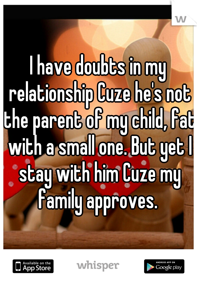 I have doubts in my relationship Cuze he's not the parent of my child, fat with a small one. But yet I stay with him Cuze my family approves. 
