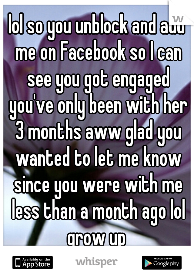 lol so you unblock and add me on Facebook so I can see you got engaged you've only been with her 3 months aww glad you wanted to let me know since you were with me less than a month ago lol grow up 