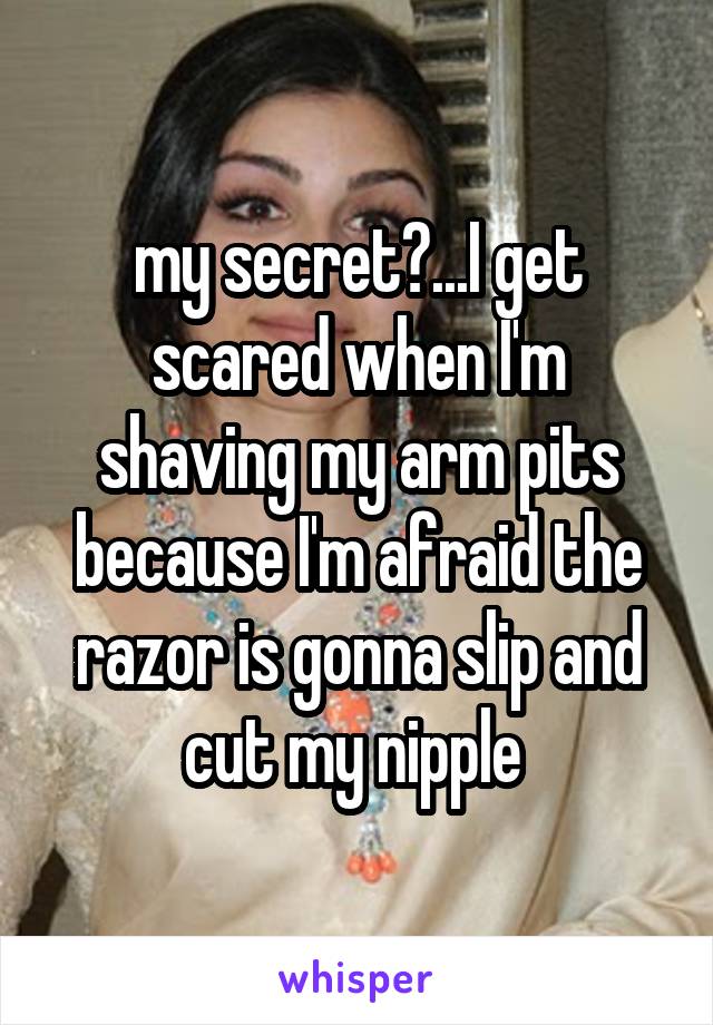 my secret?...I get scared when I'm shaving my arm pits because I'm afraid the razor is gonna slip and cut my nipple 