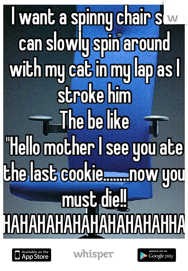 I want a spinny chair so I can slowly spin around with my cat in my lap as I stroke him
The be like 
"Hello mother I see you ate the last cookie........now you must die!! HAHAHAHAHAHAHAHAHAHHAAAAAA "
