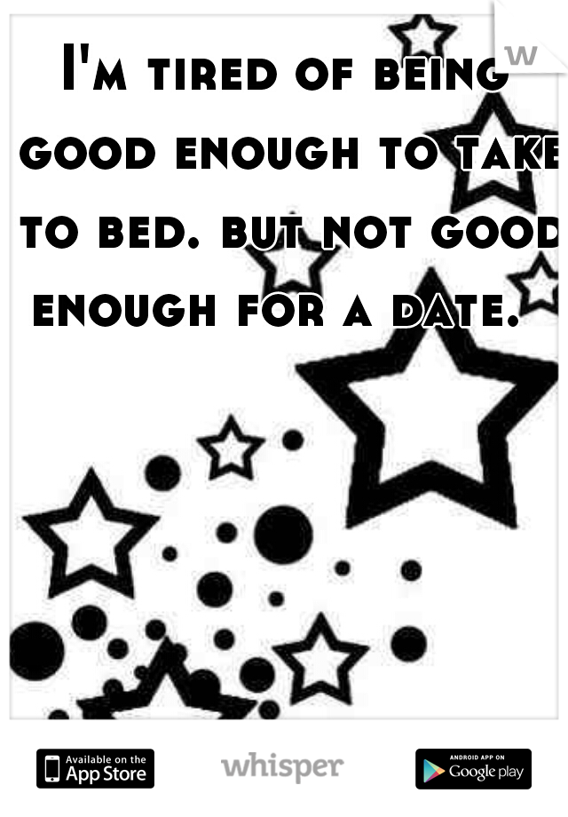 I'm tired of being good enough to take to bed. but not good enough for a date.  