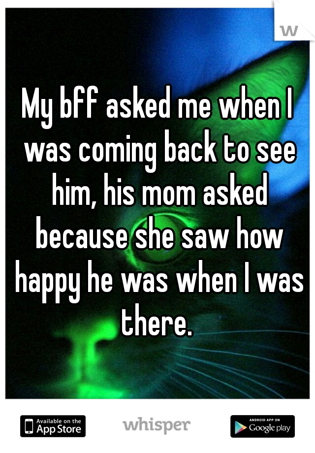 My bff asked me when I was coming back to see him, his mom asked because she saw how happy he was when I was there. 