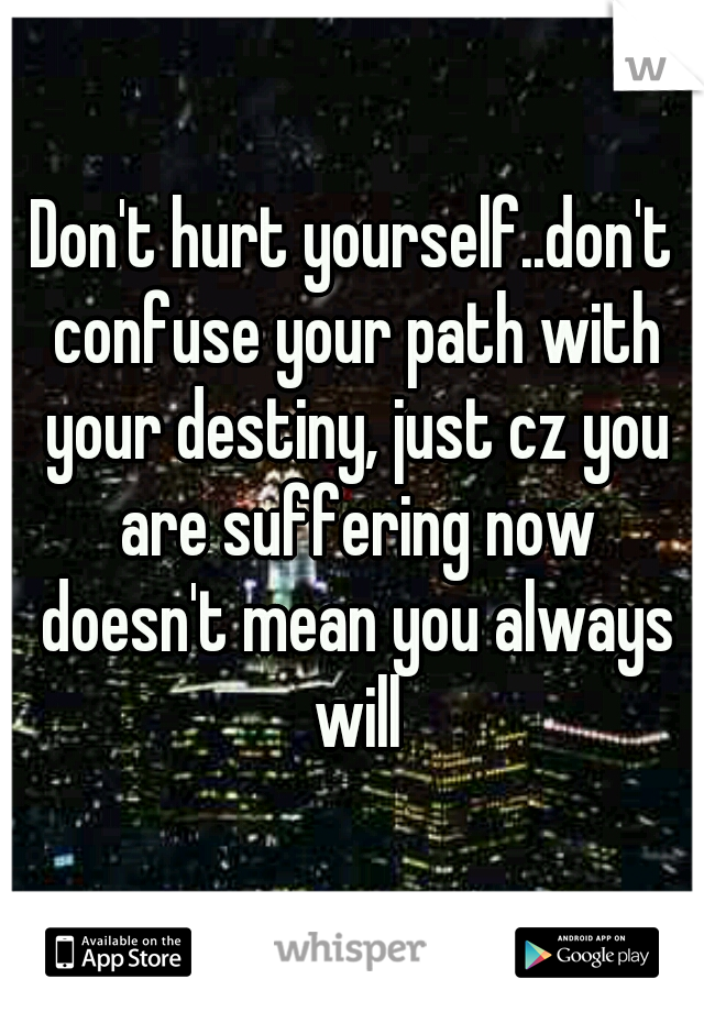 Don't hurt yourself..don't confuse your path with your destiny, just cz you are suffering now doesn't mean you always will