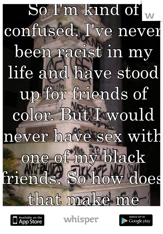 So I'm kind of confused. I've never been racist in my life and have stood up for friends of color. But I would never have sex with one of my black friends. So how does that make me racist?