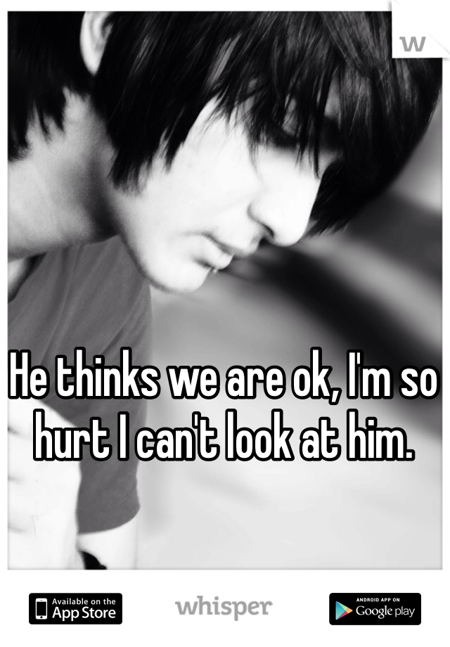 He thinks we are ok, I'm so hurt I can't look at him. 