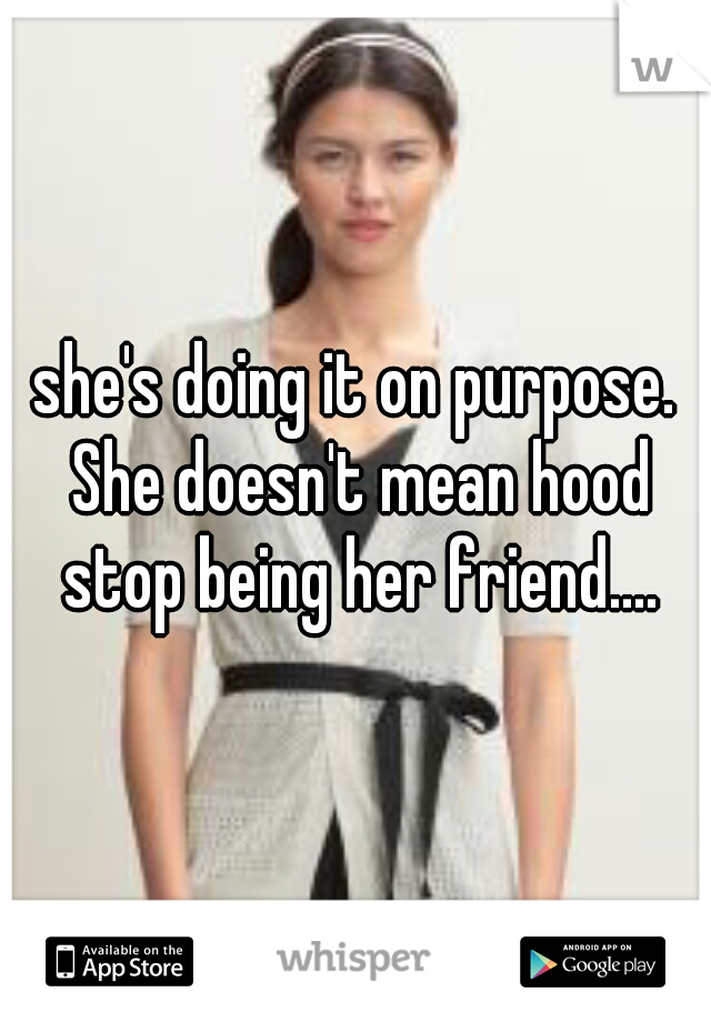 she's doing it on purpose. She doesn't mean hood stop being her friend....