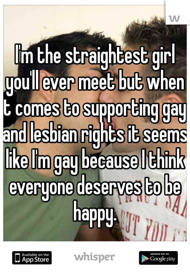 I'm the straightest girl you'll ever meet but when it comes to supporting gay and lesbian rights it seems like I'm gay because I think everyone deserves to be happy. 