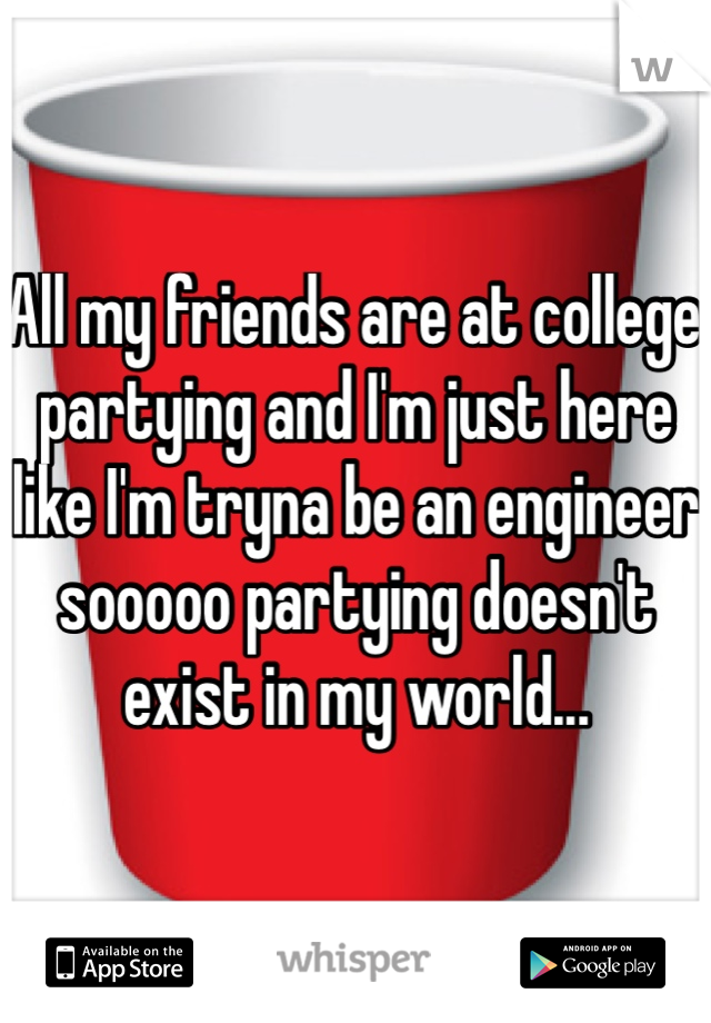 All my friends are at college partying and I'm just here like I'm tryna be an engineer sooooo partying doesn't exist in my world...