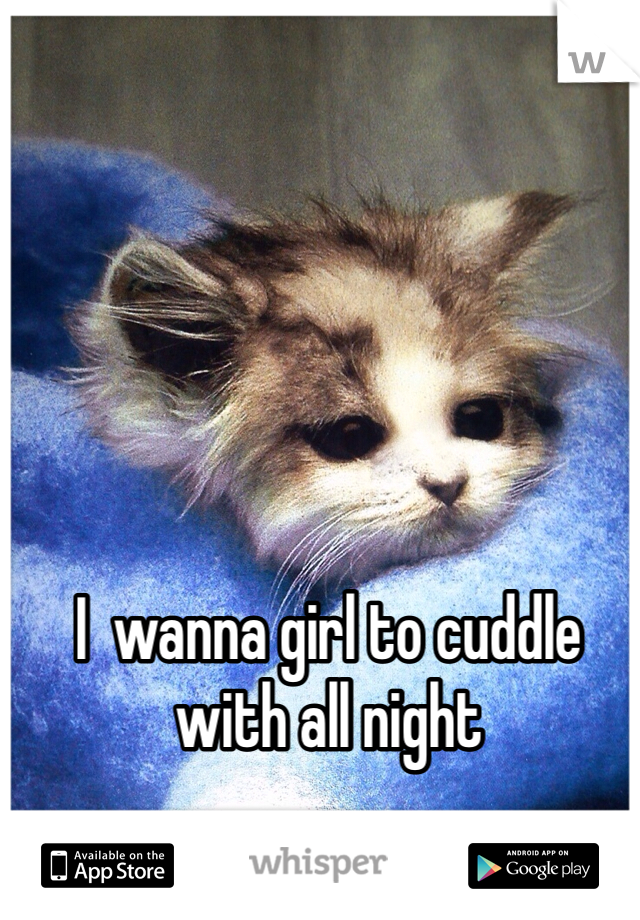 I  wanna girl to cuddle with all night 
