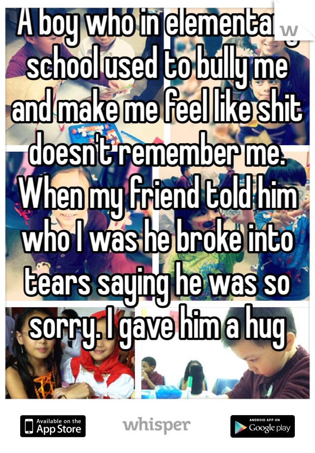 A boy who in elementary school used to bully me and make me feel like shit doesn't remember me. When my friend told him who I was he broke into tears saying he was so sorry. I gave him a hug 