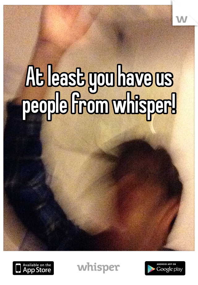 At least you have us people from whisper!