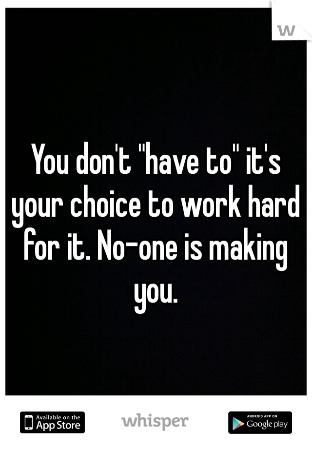 You don't "have to" it's your choice to work hard for it. No-one is making you.