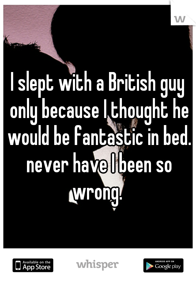 I slept with a British guy only because I thought he would be fantastic in bed. never have I been so wrong. 