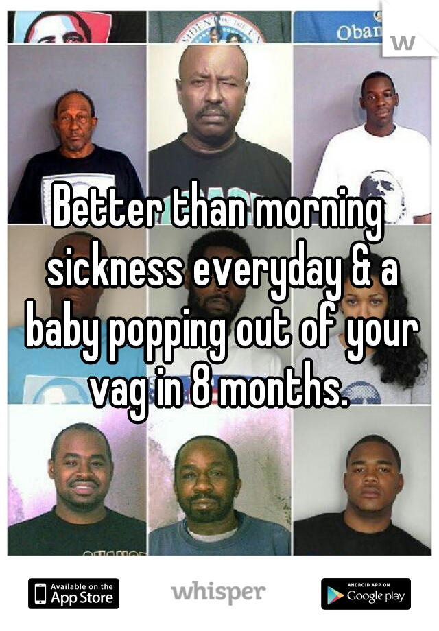 Better than morning sickness everyday & a baby popping out of your vag in 8 months. 