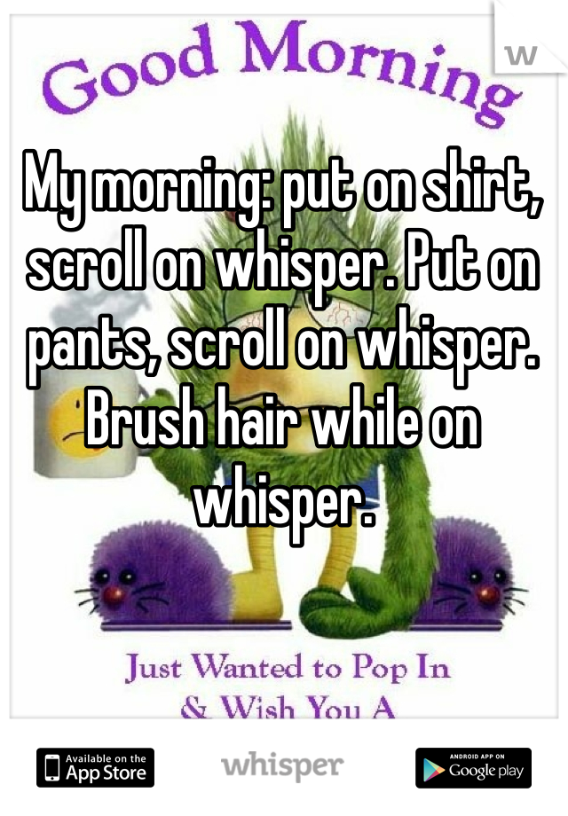 My morning: put on shirt, scroll on whisper. Put on pants, scroll on whisper. Brush hair while on whisper.