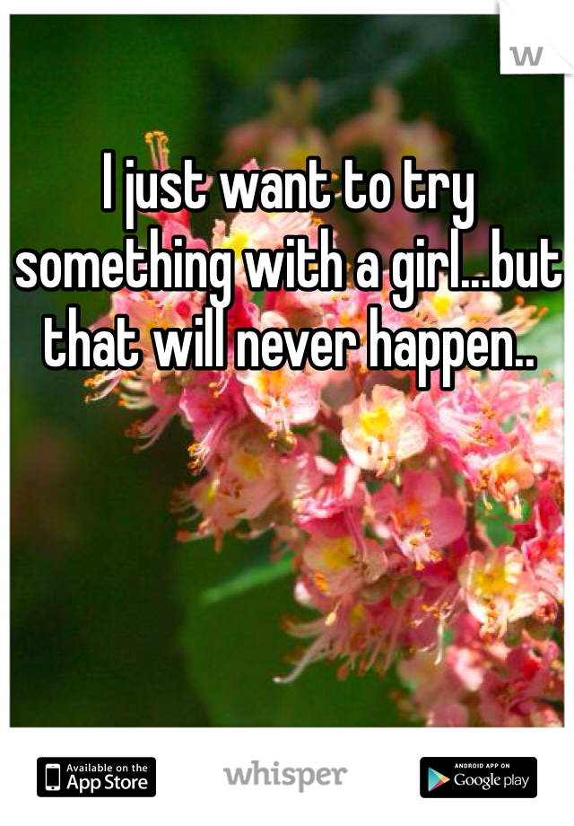 I just want to try something with a girl...but that will never happen..