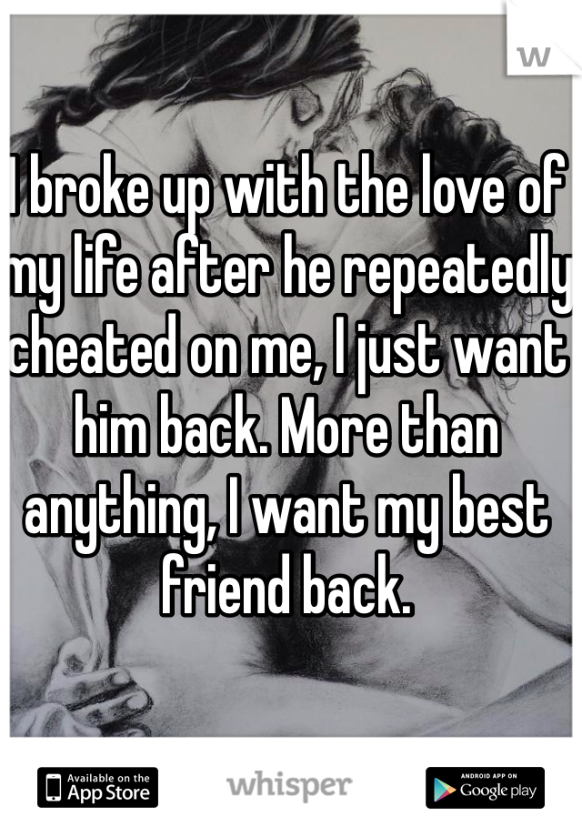 I broke up with the love of my life after he repeatedly cheated on me, I just want him back. More than anything, I want my best friend back.