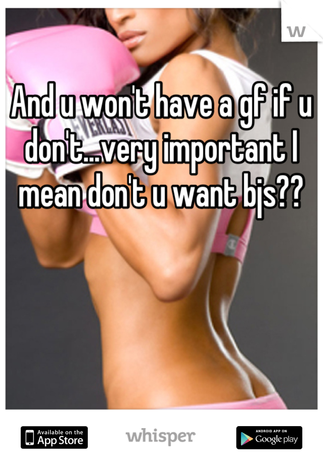 And u won't have a gf if u don't...very important I mean don't u want bjs??