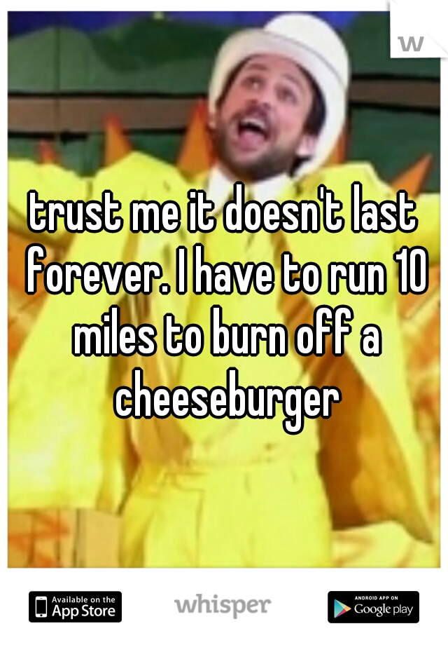 trust me it doesn't last forever. I have to run 10 miles to burn off a cheeseburger