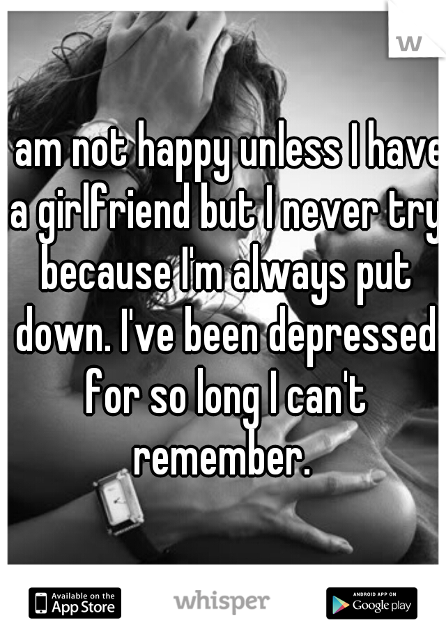 I am not happy unless I have a girlfriend but I never try because I'm always put down. I've been depressed for so long I can't remember. 