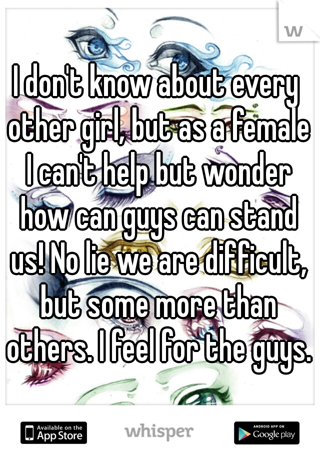 I don't know about every other girl, but as a female I can't help but wonder how can guys can stand us! No lie we are difficult, but some more than others. I feel for the guys.