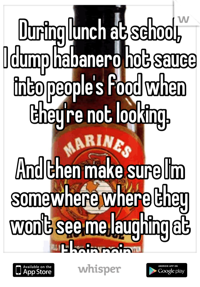 During lunch at school,
I dump habanero hot sauce into people's food when they're not looking. 

And then make sure I'm somewhere where they won't see me laughing at their pain. 