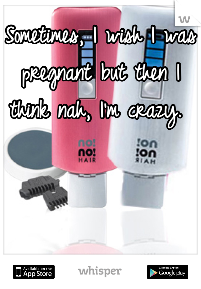 Sometimes, I wish I was pregnant but then I think nah, I'm crazy. 