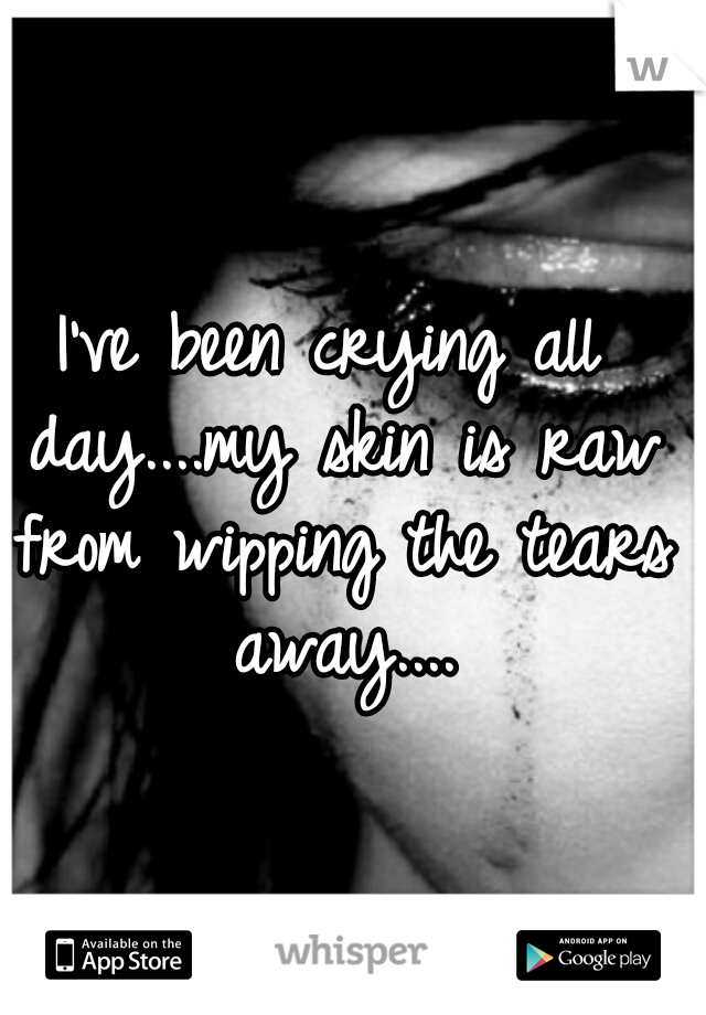 I've been crying all day....my skin is raw from wipping the tears away....