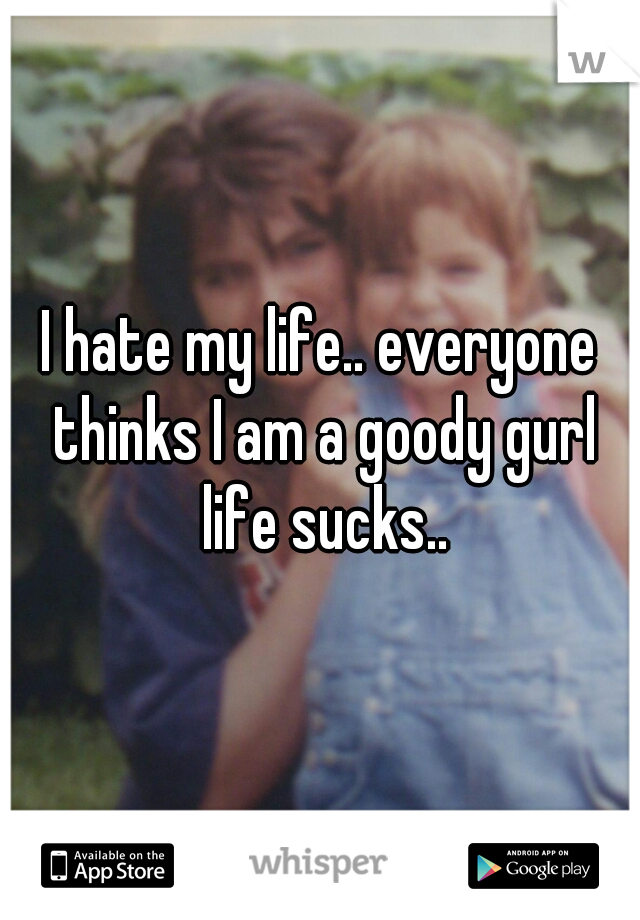 I hate my life.. everyone thinks I am a goody gurl life sucks..