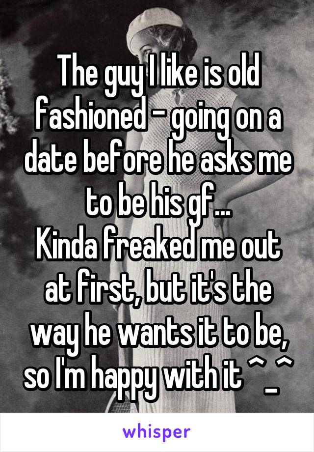 The guy I like is old fashioned - going on a date before he asks me to be his gf...
Kinda freaked me out at first, but it's the way he wants it to be, so I'm happy with it ^_^