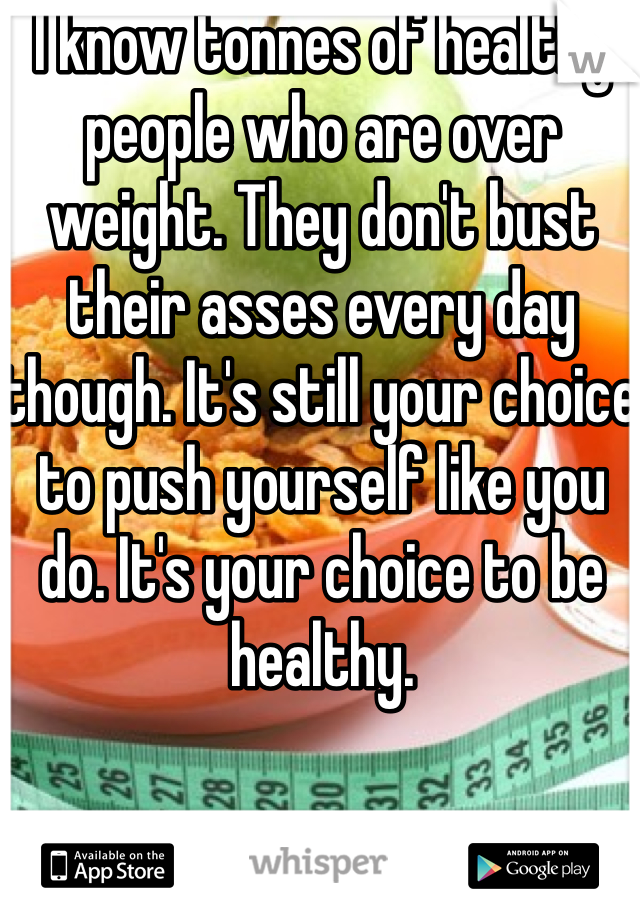 I know tonnes of healthy people who are over weight. They don't bust their asses every day though. It's still your choice to push yourself like you do. It's your choice to be healthy.