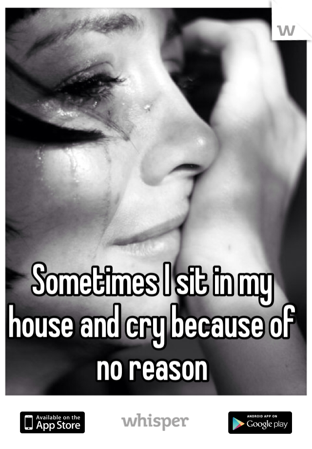Sometimes I sit in my house and cry because of no reason